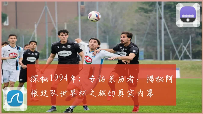 探秘1994年：专访亲历者，揭秘阿根廷队世界杯之旅的真实内幕