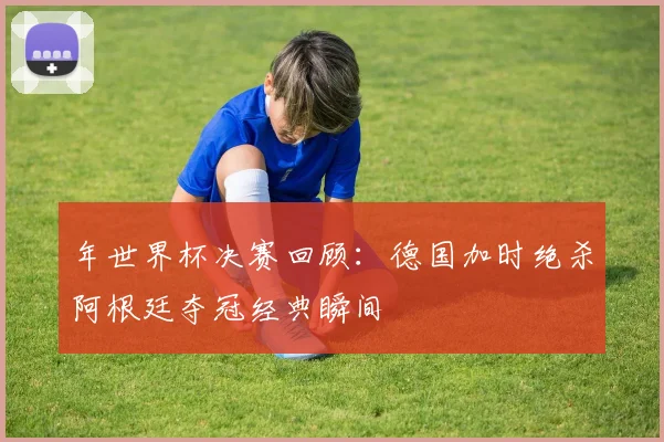 年世界杯决赛回顾：德国加时绝杀阿根廷夺冠经典瞬间