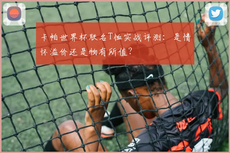 卡帕世界杯联名T恤实战评测：是情怀溢价还是物有所值？