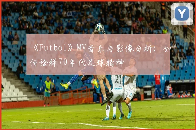 《Futbol》MV音乐与影像分析：如何诠释70年代足球精神