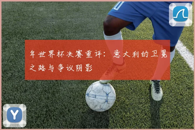 年世界杯决赛重评:意大利的卫冕之路与争议阴影