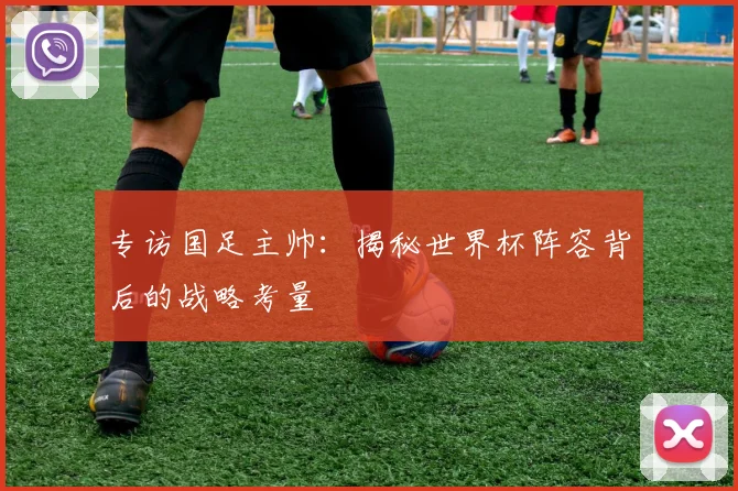 专访国足主帅：揭秘世界杯阵容背后的战略考量