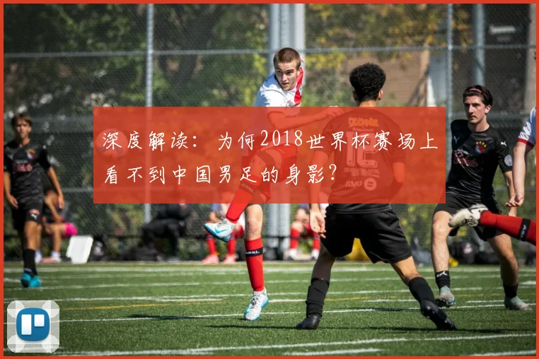 深度解读：为何2018世界杯赛场上看不到中国男足的身影？
