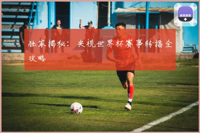独家揭秘：央视世界杯赛事转播全攻略