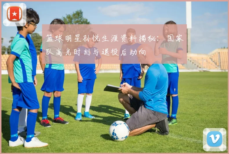 篮球明星孙悦生涯资料揭秘：国家队高光时刻与退役后动向