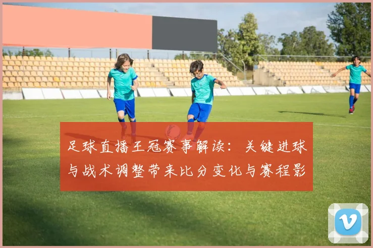 足球直播王冠赛事解读：关键进球与战术调整带来比分变化与赛程影响