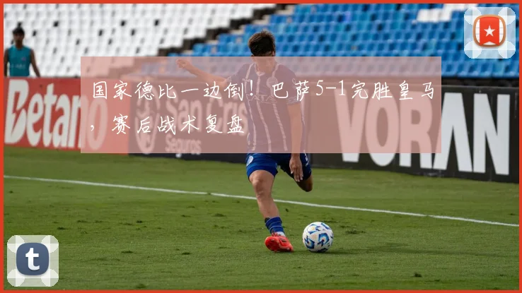 国家德比一边倒！巴萨5-1完胜皇马，赛后战术复盘