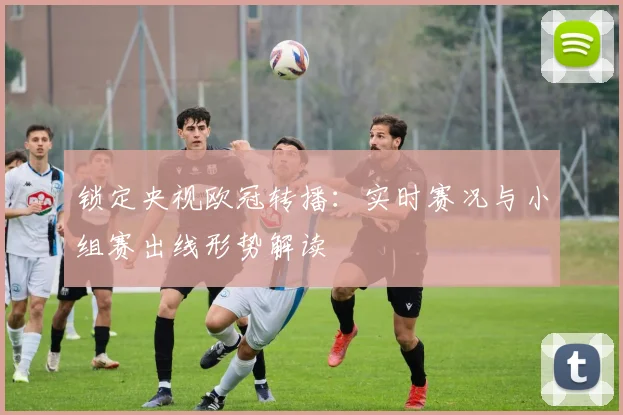 锁定央视欧冠转播：实时赛况与小组赛出线形势解读