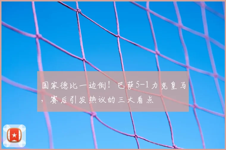 国家德比一边倒！巴萨5-1力克皇马，赛后引发热议的三大看点