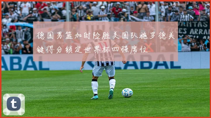 德国男篮加时险胜美国队施罗德关键得分锁定世界杯四强席位