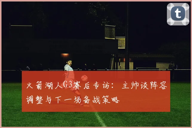 火箭湖人G3赛后专访：主帅谈阵容调整与下一场备战策略