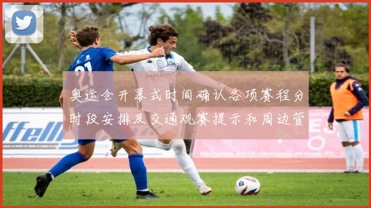 奥运会开幕式时间确认各项赛程分时段安排及交通观赛提示和周边管控