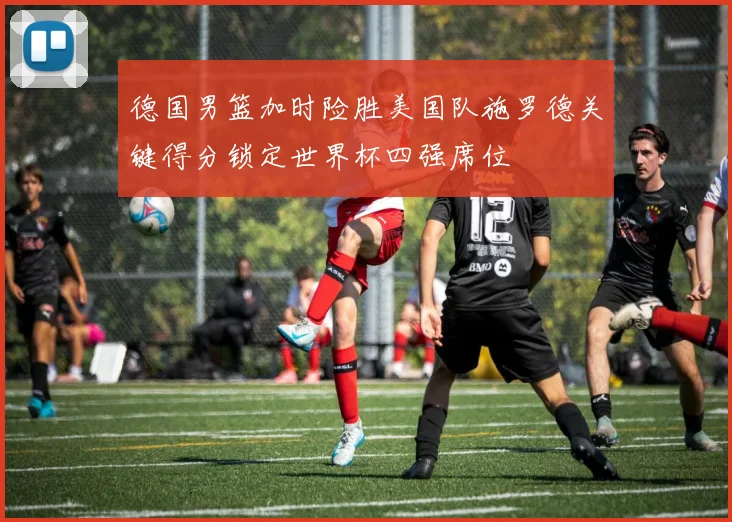 德国男篮加时险胜美国队施罗德关键得分锁定世界杯四强席位